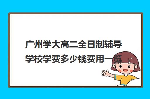 广州学大高二全日制辅导学校学费多少钱费用一览表(广东高校学费一览)