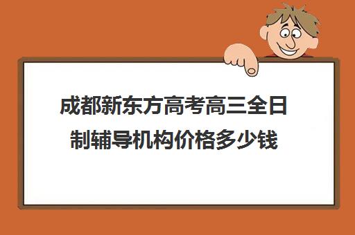 成都新东方高考高三全日制辅导机构价格多少钱(成都高考培训班哪个机构好一点)