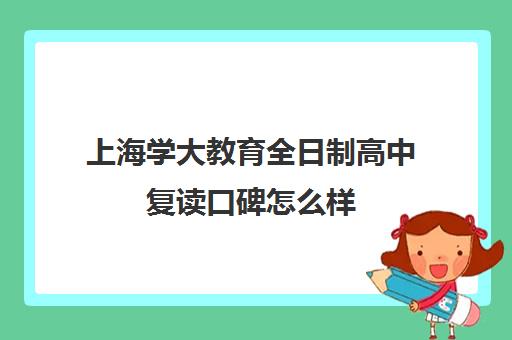 上海学大教育全日制高中复读口碑怎么样（上海高复班学校排名榜）