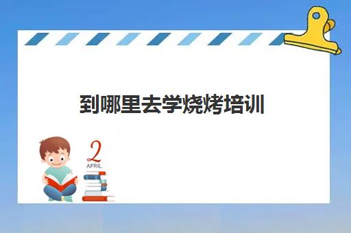 到哪里去学烧烤培训(哪里可以学烧烤培训)