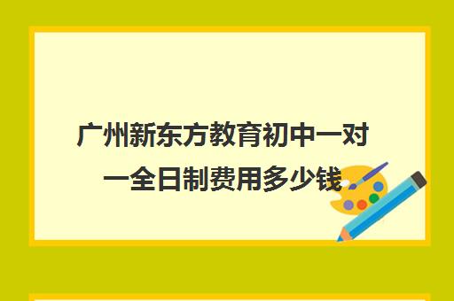 广州新东方教育初中一对一全日制费用多少钱(广州新东方全日制学校)