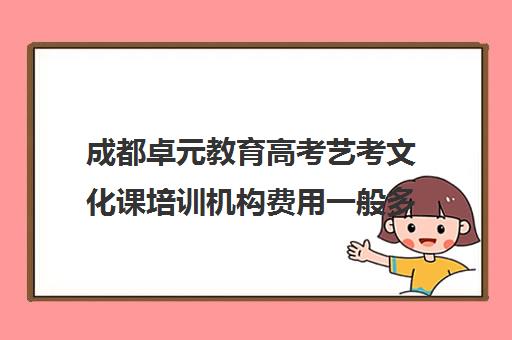 成都卓元教育高考艺考文化课培训机构费用一般多少钱(成都艺考培训哪家最好)