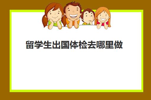 留学生出国体检去哪里做(出国体检要在什么医院)