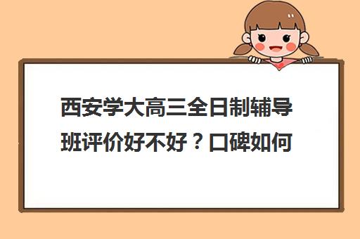 西安学大高三全日制辅导班评价好不好？口碑如何？(西安高三补课机构哪里好)