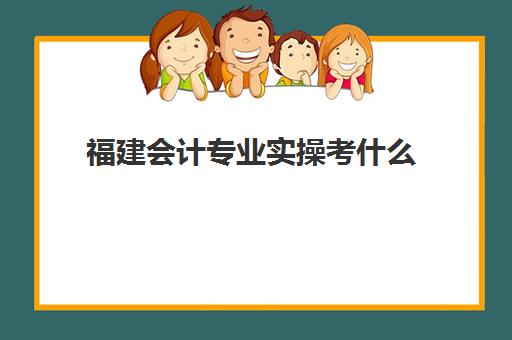 福建会计专业实操考什么(福建会计专业好的大专)