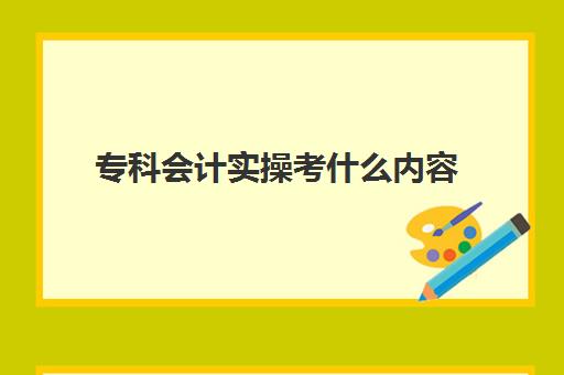 专科会计实操考什么内容(大专会计专业学什么课程)