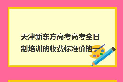 天津新东方高考高考全日制培训班收费标准价格一览(新东方全日制高考班收费)