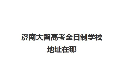 济南大智高考全日制学校地址在那(济南大智学校收费标准)