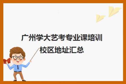 广州学大艺考专业课培训校区地址汇总(广州艺考培训哪家最好)