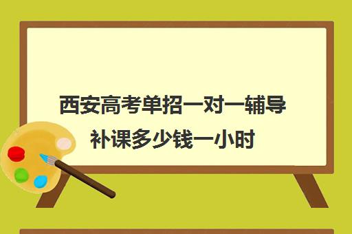 西安高考单招一对一辅导补课多少钱一小时(西安全日制高考补课机构排名)