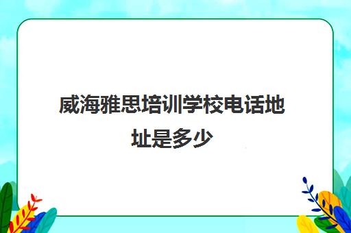 威海雅思培训学校电话地址是多少(雅思培训班学费一般多少)