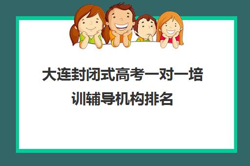 大连封闭式高考一对一培训辅导机构排名(大连全日制高三封闭辅导班)