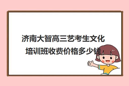 济南大智高三艺考生文化培训班收费价格多少钱(济南艺考生文化课机构哪家好些)