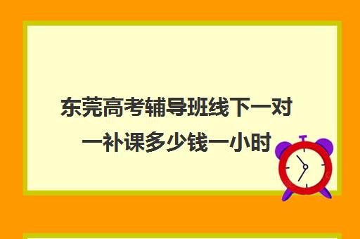 东莞高考辅导班线下一对一补课多少钱一小时(一对一补课多久有效果)