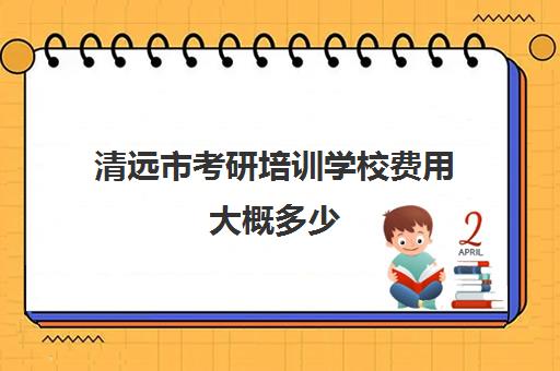 清远市考研培训学校费用大概多少(考研有必要上培训班吗)