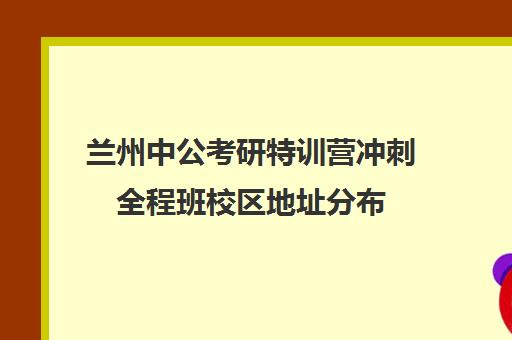 兰州中公考研特训营冲刺全程班校区地址分布（兰州中公教育总部地址）