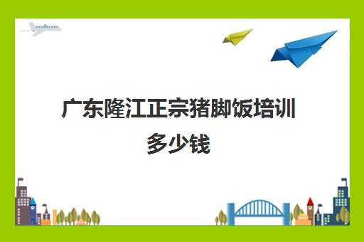 广东隆江正宗猪脚饭培训多少钱(隆江正宗猪脚饭需要加盟吗)