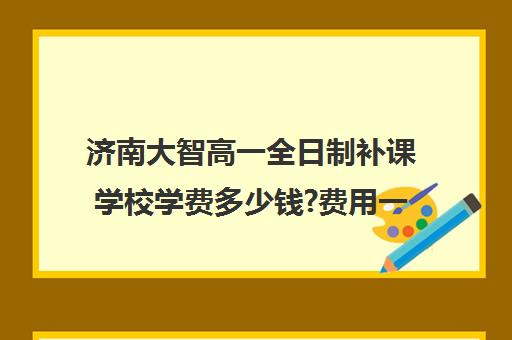 济南大智高一全日制补课学校学费多少钱?费用一览表(高中补课一对一怎么收费)