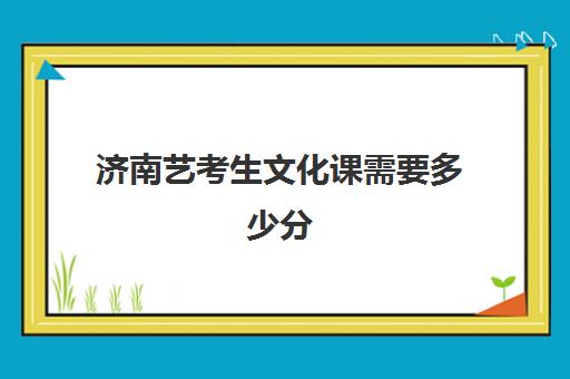 济南艺考生文化课需要多少分(全封闭艺考生文化课培训济南)