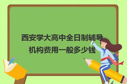 西安学大高中全日制辅导机构费用一般多少钱(西安最好高中补课班)