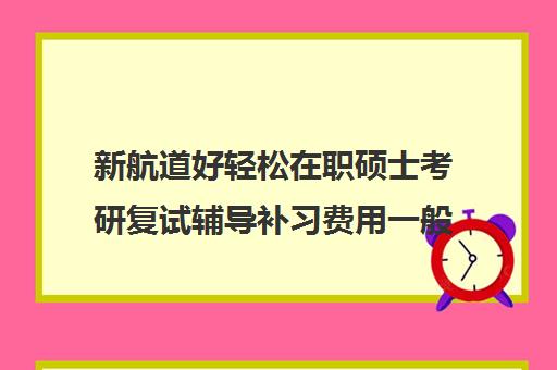 新航道好轻松在职硕士考研复试辅导补习费用一般多少钱