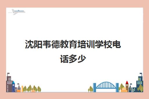 沈阳韦德教育培训学校电话多少（沈阳艺考文化课培训机构排名）