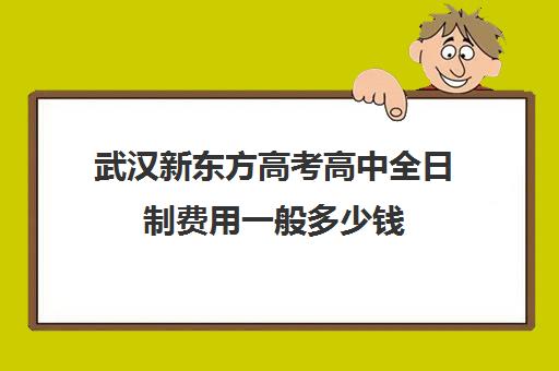 武汉新东方高考高中全日制费用一般多少钱(武汉高考培训学校哪个好)