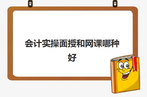 会计实操面授和网课哪种好(学会计上网课好还是实体课好)