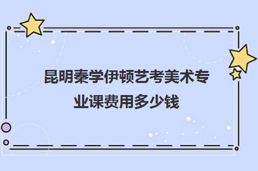 昆明秦学伊顿艺考美术专业课费用多少钱(昆明美院画室学费多少)