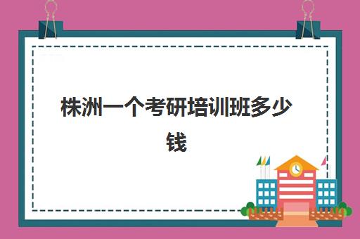 株洲一个考研培训班多少钱(考研培训机构收费标准)