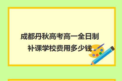 成都丹秋高考高一全日制补课学校费用多少钱(全日制补课班优缺点)