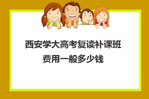 西安学大高考复读补课班费用一般多少钱(西安高中好的补课机构有哪些)