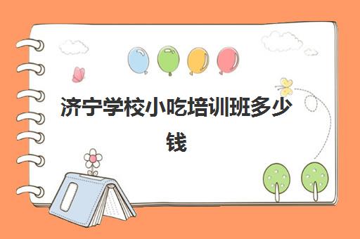 济宁学校小吃培训班多少钱(山东小吃培训学校排行榜)