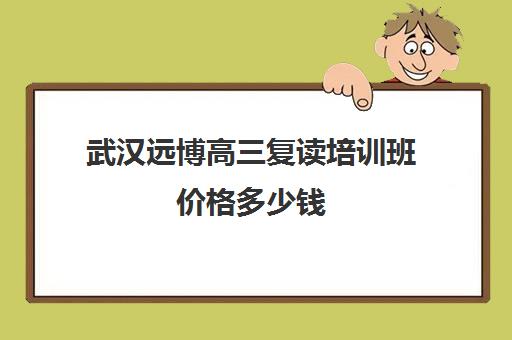 武汉远博高三复读培训班价格多少钱(武汉国华高考复读学校分数及收费)