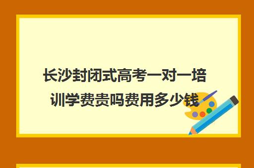 长沙封闭式高考一对一培训学费贵吗费用多少钱(初中全封闭式学校)