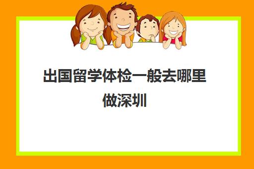 出国留学体检一般去哪里做深圳(出国体检去哪里办理)