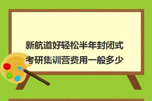 新航道好轻松半年封闭式考研集训营费用一般多少钱（考研集训营有用吗）