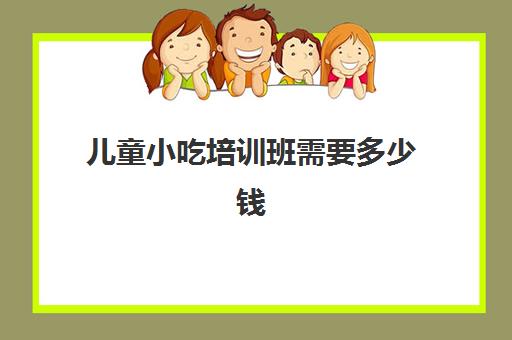 儿童小吃培训班需要多少钱(哪里有学小吃的培训班)