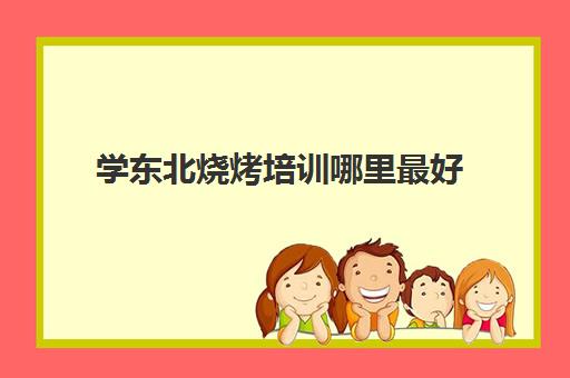 学东北烧烤培训哪里最好(我想学烧烤在哪里学)