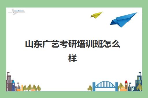 山东广艺考研培训班怎么样(艺术类考研辅导机构)