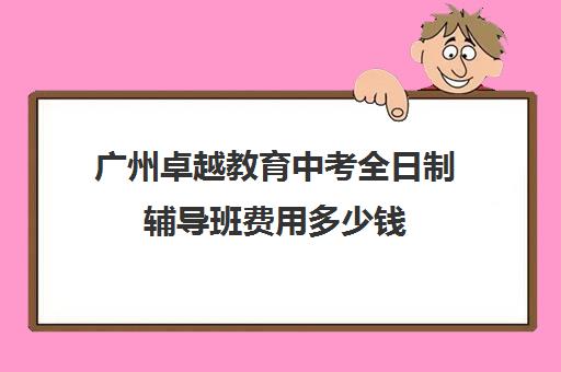 广州卓越教育中考全日制辅导班费用多少钱(高三全日制辅导班大概多少钱)