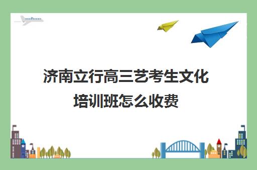 济南立行高三艺考生文化培训班怎么收费(济南艺考生文化课机构哪家好些)