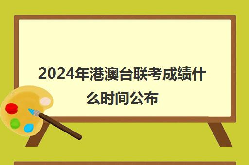 2024年港澳台联考成绩什么时间公布(如何参加港澳台联考)