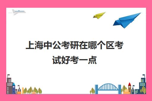 上海中公考研在哪个区考试好考一点(上海中公考研怎么样)