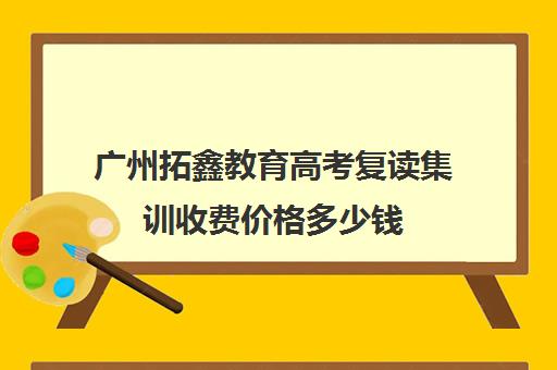 广州拓鑫教育高考复读集训收费价格多少钱(广州高考复读学校排名及费用)