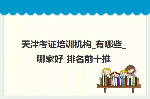 天津考证培训机构_有哪些_哪家好_排名前十推荐