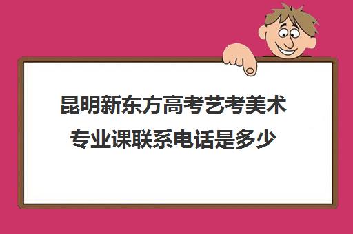 昆明新东方高考艺考美术专业课联系电话是多少(美术生学什么专业好就业前景)