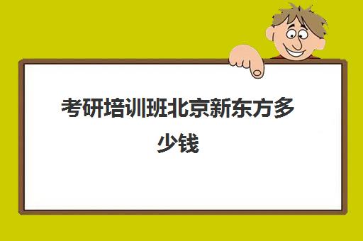 考研培训班北京新东方多少钱(新东方考研全程班咋样)