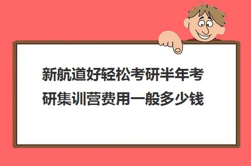 新航道好轻松考研半年考研集训营费用一般多少钱（新航道考研培训机构怎么样）