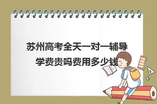 苏州高考全天一对一辅导学费贵吗费用多少钱(辅导班收费价目表)